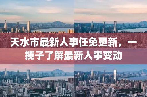 天水市最新人事任免更新，一攬子了解最新人事變動(dòng)