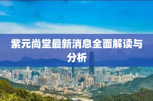 紫元尚堂最新消息全面解讀與分析