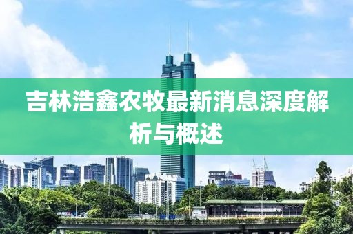 吉林浩鑫農牧最新消息深度解析與概述