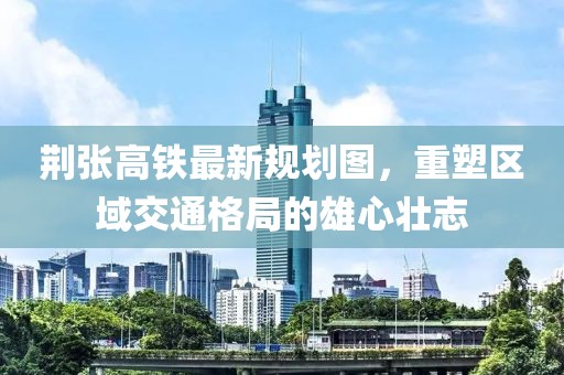 荊張高鐵最新規劃圖，重塑區域交通格局的雄心壯志