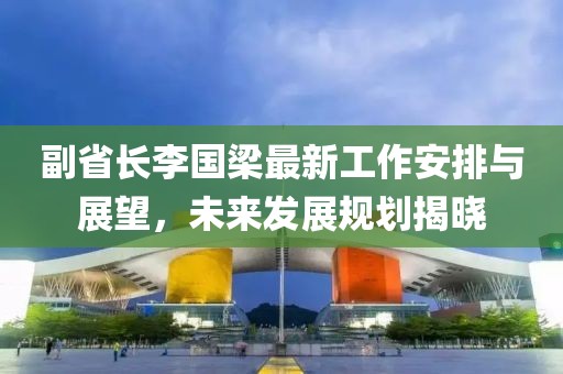 副省長(cháng)李國梁最新工作安排與展望，未來(lái)發(fā)展規劃揭曉