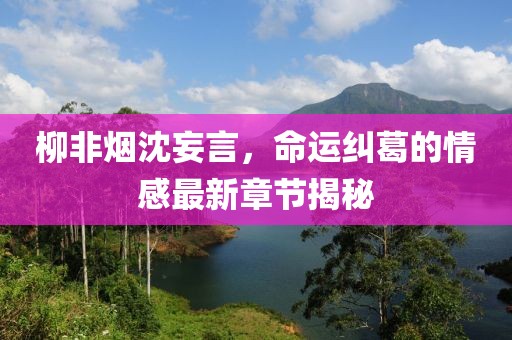柳非煙沈妄言，命運糾葛的情感最新章節揭秘