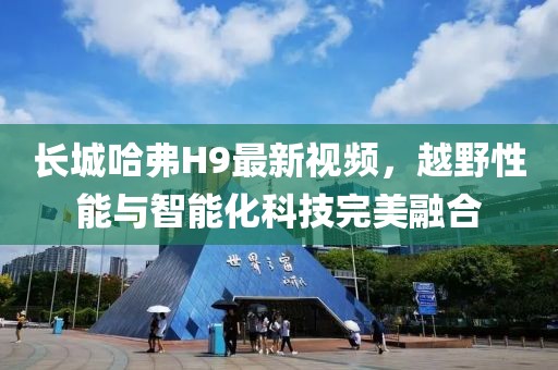 長(cháng)城哈弗H9最新視頻，越野性能與智能化科技完美融合