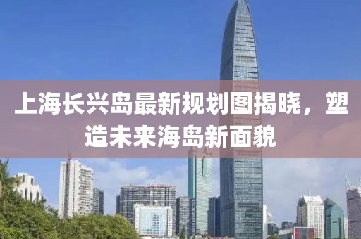上海長(cháng)興島最新規劃圖揭曉，塑造未來(lái)海島新面貌