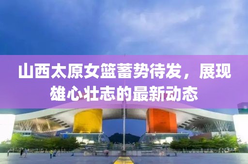 山西太原女籃蓄勢待發(fā)，展現雄心壯志的最新動(dòng)態(tài)