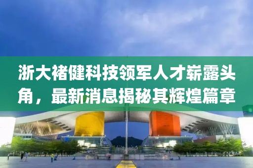浙大褚健科技領(lǐng)軍人才嶄露頭角，最新消息揭秘其輝煌篇章