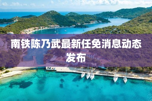南鐵陳乃武最新任免消息動(dòng)態(tài)發(fā)布