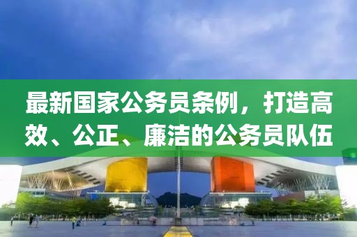 最新國家公務(wù)員條例，打造高效、公正、廉潔的公務(wù)員隊伍