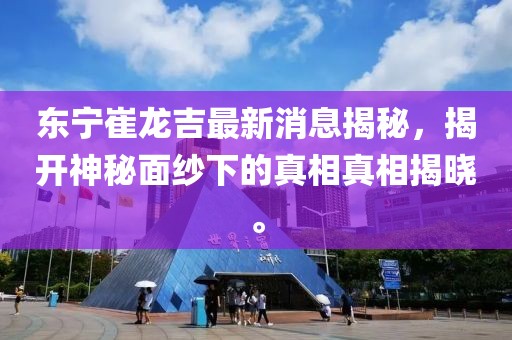 東寧崔龍吉最新消息揭秘，揭開(kāi)神秘面紗下的真相真相揭曉。
