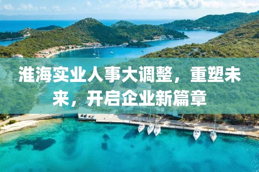 淮海實(shí)業(yè)人事大調整，重塑未來(lái)，開(kāi)啟企業(yè)新篇章
