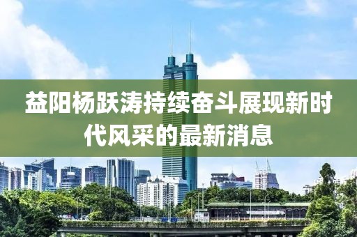 益陽(yáng)楊躍濤持續奮斗展現新時(shí)代風(fēng)采的最新消息