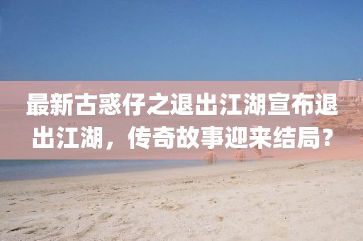 最新古惑仔之退出江湖宣布退出江湖，傳奇故事迎來(lái)結局？