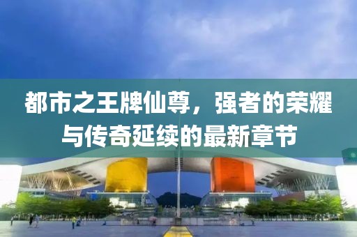 都市之王牌仙尊，強者的榮耀與傳奇延續的最新章節