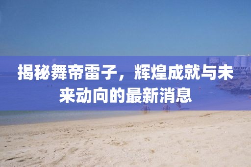 揭秘舞帝雷子，輝煌成就與未來(lái)動(dòng)向的最新消息