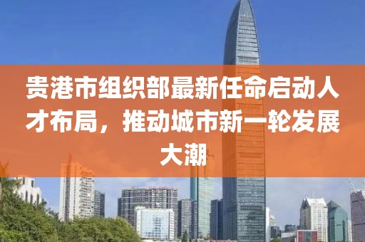 貴港市組織部最新任命啟動(dòng)人才布局，推動(dòng)城市新一輪發(fā)展大潮