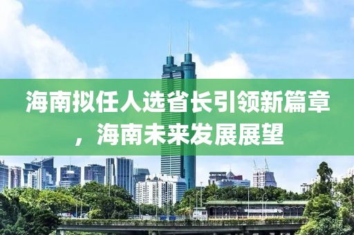 海南擬任人選省長(cháng)引領(lǐng)新篇章，海南未來(lái)發(fā)展展望