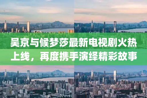 吳京與候夢(mèng)莎最新電視劇火熱上線(xiàn)，再度攜手演繹精彩故事