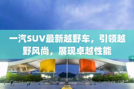 一汽SUV最新越野車(chē)，引領(lǐng)越野風(fēng)尚，展現卓越性能