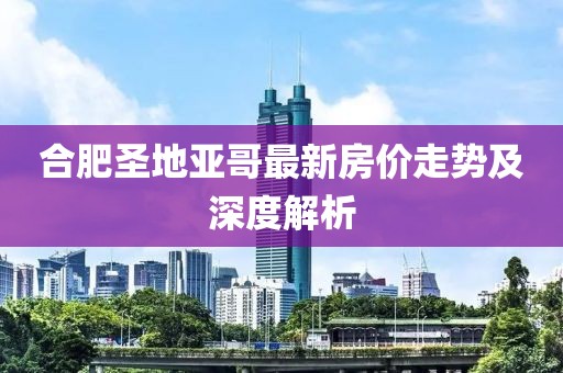 合肥圣地亞哥最新房?jì)r(jià)走勢及深度解析