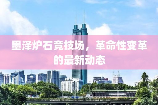 墨澤爐石競技場(chǎng)，革命性變革的最新動(dòng)態(tài)