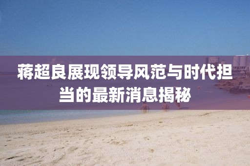 蔣超良展現領(lǐng)導風(fēng)范與時(shí)代擔當的最新消息揭秘