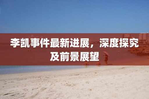 李凱事件最新進(jìn)展，深度探究及前景展望