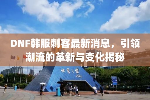 DNF韓服刺客最新消息，引領(lǐng)潮流的革新與變化揭秘
