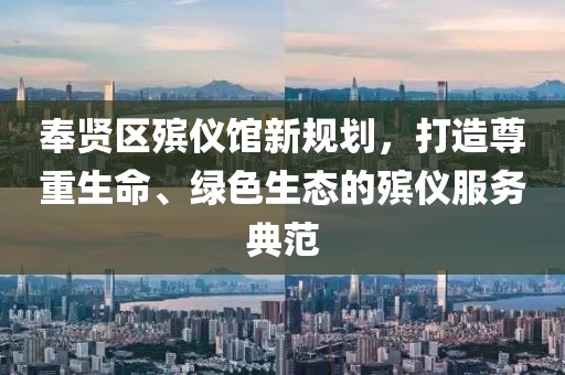 奉賢區殯儀館新規劃，打造尊重生命、綠色生態(tài)的殯儀服務(wù)典范