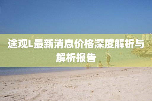 途觀(guān)L最新消息價(jià)格深度解析與解析報告