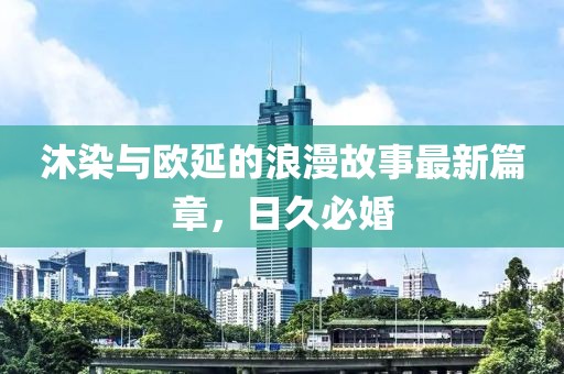 沐染與歐延的浪漫故事最新篇章，日久必婚