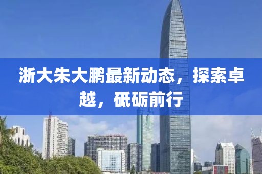 浙大朱大鵬最新動(dòng)態(tài)，探索卓越，砥礪前行