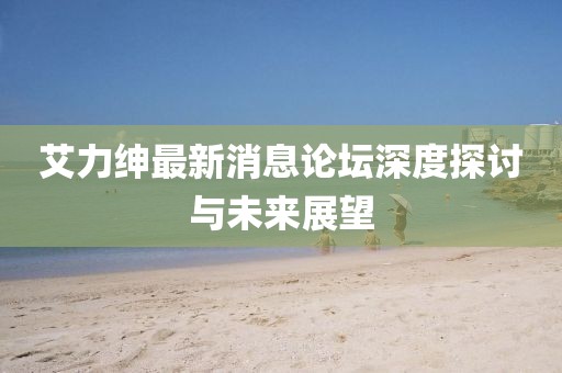艾力紳最新消息論壇深度探討與未來(lái)展望