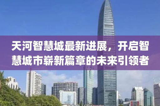 天河智慧城最新進(jìn)展，開(kāi)啟智慧城市嶄新篇章的未來(lái)引領(lǐng)者