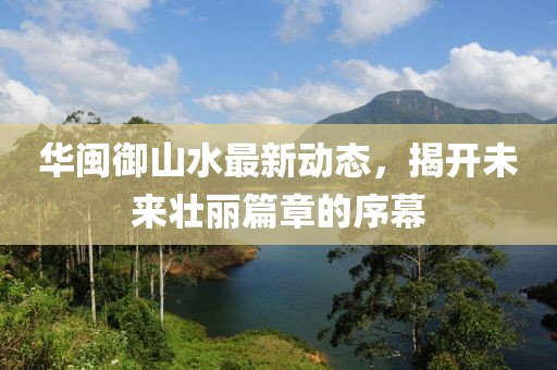 華閩御山水最新動(dòng)態(tài)，揭開(kāi)未來(lái)壯麗篇章的序幕