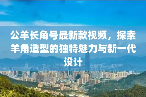 公羊長(cháng)角號最新款視頻，探索羊角造型的獨特魅力與新一代設計