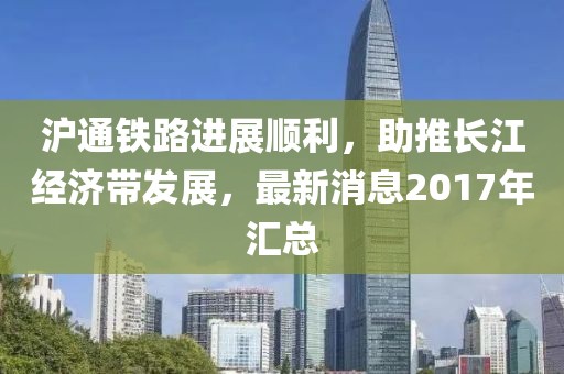滬通鐵路進(jìn)展順利，助推長(cháng)江經(jīng)濟帶發(fā)展，最新消息2017年匯總