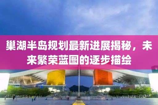 巢湖半島規劃最新進(jìn)展揭秘，未來(lái)繁榮藍圖的逐步描繪