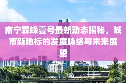 南寧霖峰壹號最新動(dòng)態(tài)揭秘，城市新地標的發(fā)展脈絡(luò )與未來(lái)展望