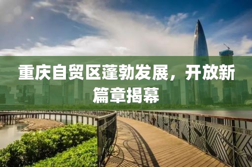 重慶自貿區蓬勃發(fā)展，開(kāi)放新篇章揭幕