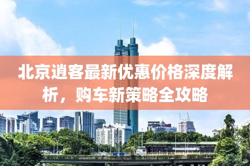 北京逍客最新優(yōu)惠價(jià)格深度解析，購車(chē)新策略全攻略