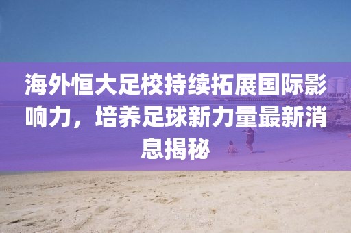 海外恒大足校持續拓展國際影響力，培養足球新力量最新消息揭秘