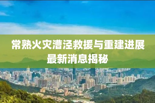 常熟火災漕涇救援與重建進(jìn)展最新消息揭秘