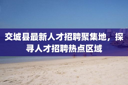 交城縣最新人才招聘聚集地，探尋人才招聘熱點(diǎn)區域