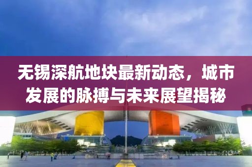 無(wú)錫深航地塊最新動(dòng)態(tài)，城市發(fā)展的脈搏與未來(lái)展望揭秘