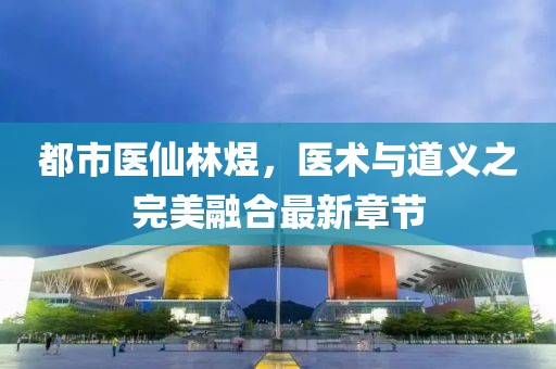 都市醫仙林煜，醫術(shù)與道義之完美融合最新章節