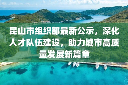 昆山市組織部最新公示，深化人才隊伍建設，助力城市高質(zhì)量發(fā)展新篇章