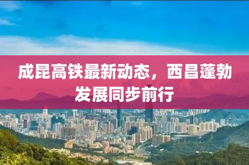 成昆高鐵最新動(dòng)態(tài)，西昌蓬勃發(fā)展同步前行