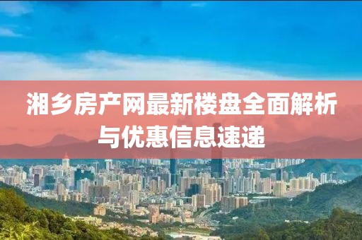 湘鄉房產(chǎn)網(wǎng)最新樓盤(pán)全面解析與優(yōu)惠信息速遞