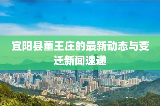 宜陽(yáng)縣董王莊的最新動(dòng)態(tài)與變遷新聞速遞