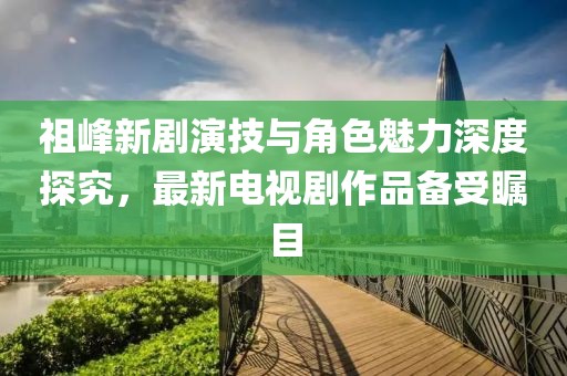 祖峰新劇演技與角色魅力深度探究，最新電視劇作品備受矚目